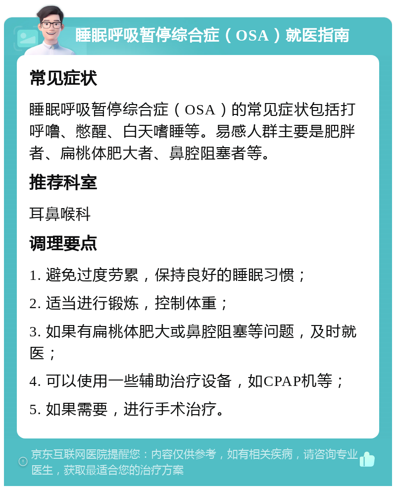 睡眠呼吸暂停综合症（OSA）就医指南 常见症状 睡眠呼吸暂停综合症（OSA）的常见症状包括打呼噜、憋醒、白天嗜睡等。易感人群主要是肥胖者、扁桃体肥大者、鼻腔阻塞者等。 推荐科室 耳鼻喉科 调理要点 1. 避免过度劳累，保持良好的睡眠习惯； 2. 适当进行锻炼，控制体重； 3. 如果有扁桃体肥大或鼻腔阻塞等问题，及时就医； 4. 可以使用一些辅助治疗设备，如CPAP机等； 5. 如果需要，进行手术治疗。