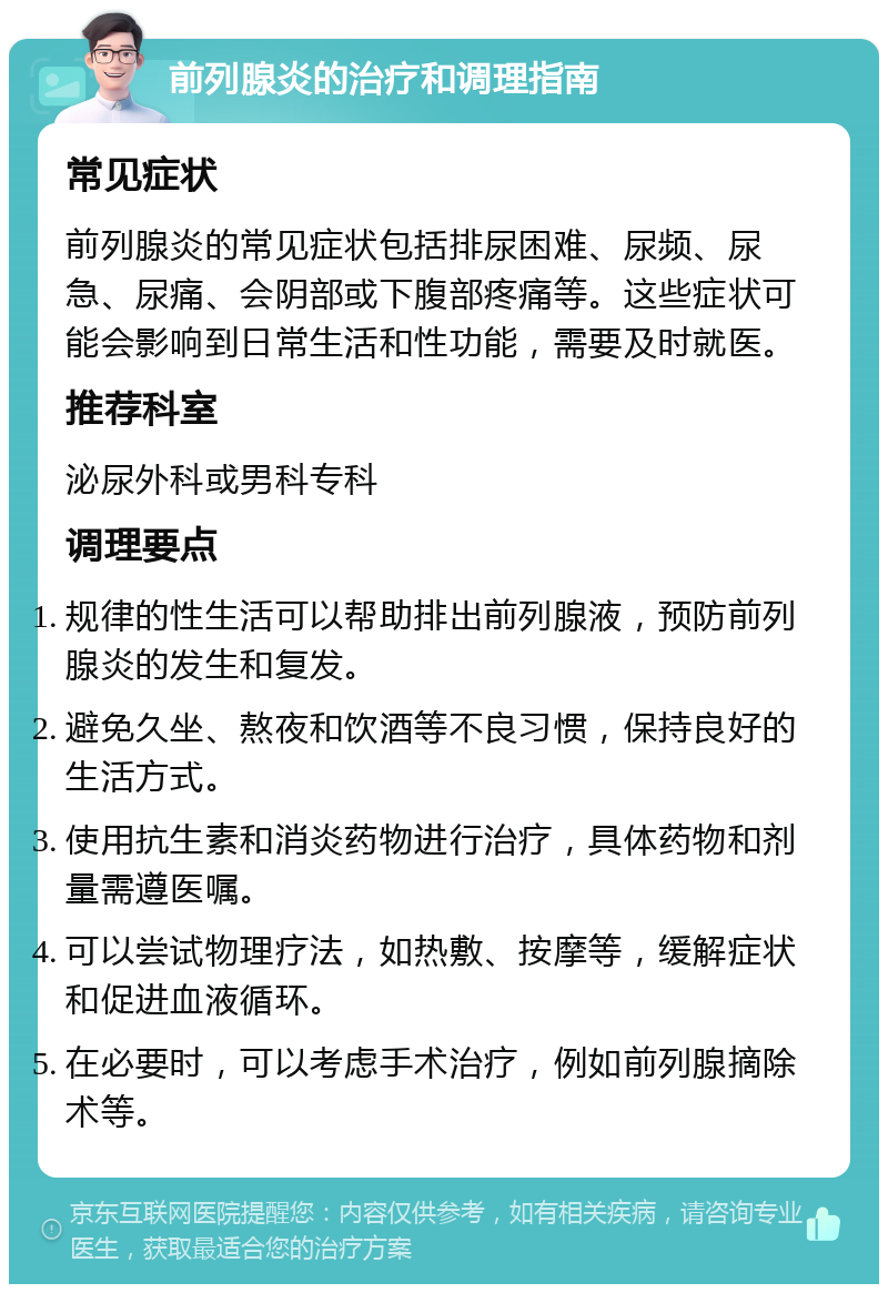 前列腺炎的治疗和调理指南 常见症状 前列腺炎的常见症状包括排尿困难、尿频、尿急、尿痛、会阴部或下腹部疼痛等。这些症状可能会影响到日常生活和性功能，需要及时就医。 推荐科室 泌尿外科或男科专科 调理要点 规律的性生活可以帮助排出前列腺液，预防前列腺炎的发生和复发。 避免久坐、熬夜和饮酒等不良习惯，保持良好的生活方式。 使用抗生素和消炎药物进行治疗，具体药物和剂量需遵医嘱。 可以尝试物理疗法，如热敷、按摩等，缓解症状和促进血液循环。 在必要时，可以考虑手术治疗，例如前列腺摘除术等。