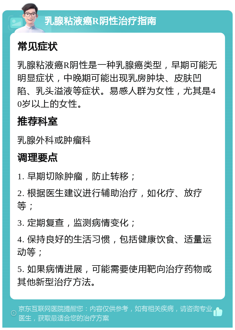 乳腺粘液癌R阴性治疗指南 常见症状 乳腺粘液癌R阴性是一种乳腺癌类型，早期可能无明显症状，中晚期可能出现乳房肿块、皮肤凹陷、乳头溢液等症状。易感人群为女性，尤其是40岁以上的女性。 推荐科室 乳腺外科或肿瘤科 调理要点 1. 早期切除肿瘤，防止转移； 2. 根据医生建议进行辅助治疗，如化疗、放疗等； 3. 定期复查，监测病情变化； 4. 保持良好的生活习惯，包括健康饮食、适量运动等； 5. 如果病情进展，可能需要使用靶向治疗药物或其他新型治疗方法。