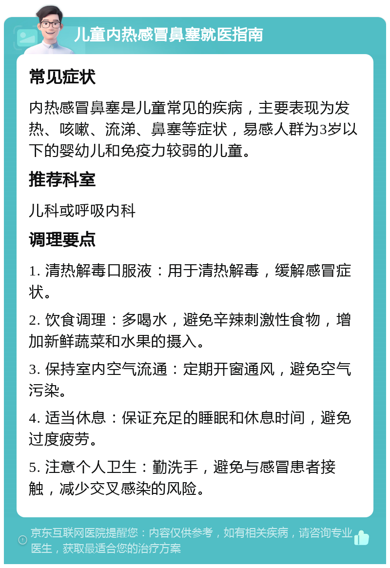 儿童内热感冒鼻塞就医指南 常见症状 内热感冒鼻塞是儿童常见的疾病，主要表现为发热、咳嗽、流涕、鼻塞等症状，易感人群为3岁以下的婴幼儿和免疫力较弱的儿童。 推荐科室 儿科或呼吸内科 调理要点 1. 清热解毒口服液：用于清热解毒，缓解感冒症状。 2. 饮食调理：多喝水，避免辛辣刺激性食物，增加新鲜蔬菜和水果的摄入。 3. 保持室内空气流通：定期开窗通风，避免空气污染。 4. 适当休息：保证充足的睡眠和休息时间，避免过度疲劳。 5. 注意个人卫生：勤洗手，避免与感冒患者接触，减少交叉感染的风险。