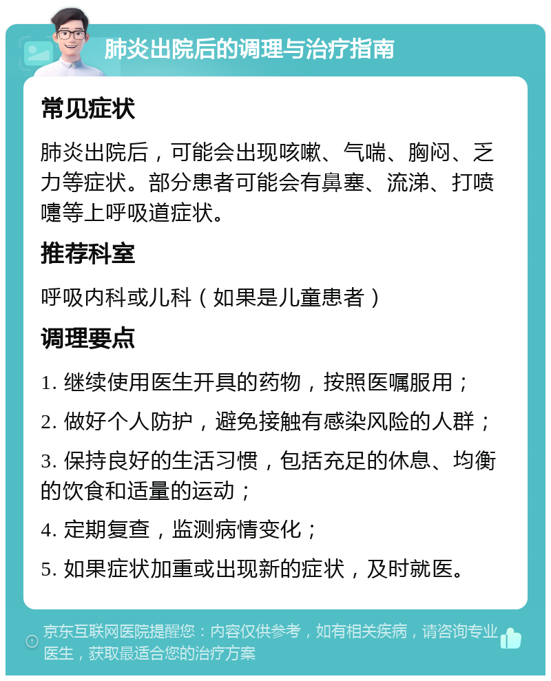 肺炎出院后的调理与治疗指南 常见症状 肺炎出院后，可能会出现咳嗽、气喘、胸闷、乏力等症状。部分患者可能会有鼻塞、流涕、打喷嚏等上呼吸道症状。 推荐科室 呼吸内科或儿科（如果是儿童患者） 调理要点 1. 继续使用医生开具的药物，按照医嘱服用； 2. 做好个人防护，避免接触有感染风险的人群； 3. 保持良好的生活习惯，包括充足的休息、均衡的饮食和适量的运动； 4. 定期复查，监测病情变化； 5. 如果症状加重或出现新的症状，及时就医。