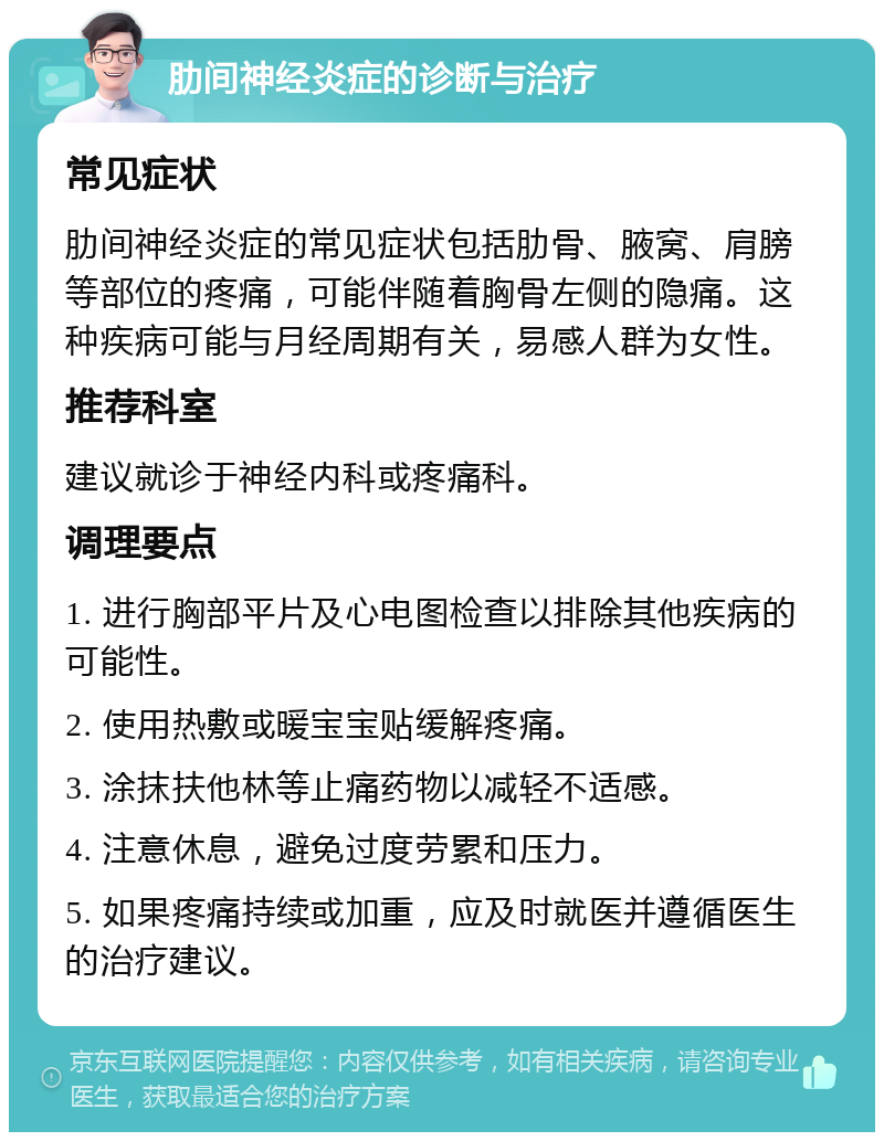 肋间神经炎症的诊断与治疗 常见症状 肋间神经炎症的常见症状包括肋骨、腋窝、肩膀等部位的疼痛，可能伴随着胸骨左侧的隐痛。这种疾病可能与月经周期有关，易感人群为女性。 推荐科室 建议就诊于神经内科或疼痛科。 调理要点 1. 进行胸部平片及心电图检查以排除其他疾病的可能性。 2. 使用热敷或暖宝宝贴缓解疼痛。 3. 涂抹扶他林等止痛药物以减轻不适感。 4. 注意休息，避免过度劳累和压力。 5. 如果疼痛持续或加重，应及时就医并遵循医生的治疗建议。