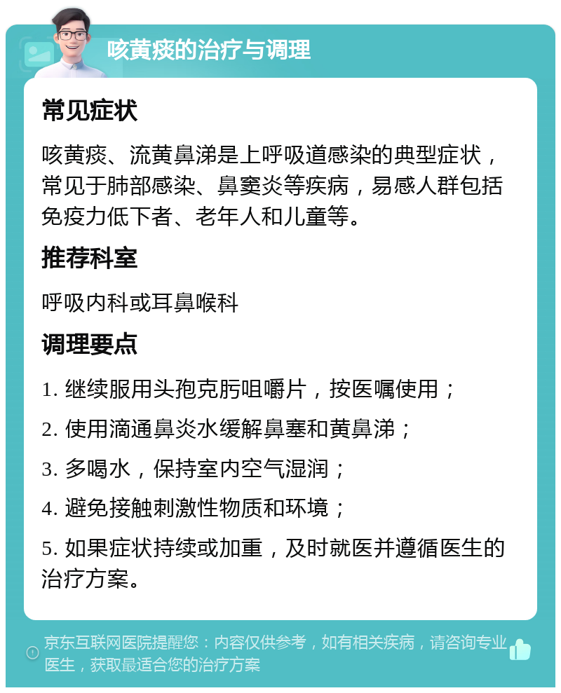 咳黄痰的治疗与调理 常见症状 咳黄痰、流黄鼻涕是上呼吸道感染的典型症状，常见于肺部感染、鼻窦炎等疾病，易感人群包括免疫力低下者、老年人和儿童等。 推荐科室 呼吸内科或耳鼻喉科 调理要点 1. 继续服用头孢克肟咀嚼片，按医嘱使用； 2. 使用滴通鼻炎水缓解鼻塞和黄鼻涕； 3. 多喝水，保持室内空气湿润； 4. 避免接触刺激性物质和环境； 5. 如果症状持续或加重，及时就医并遵循医生的治疗方案。