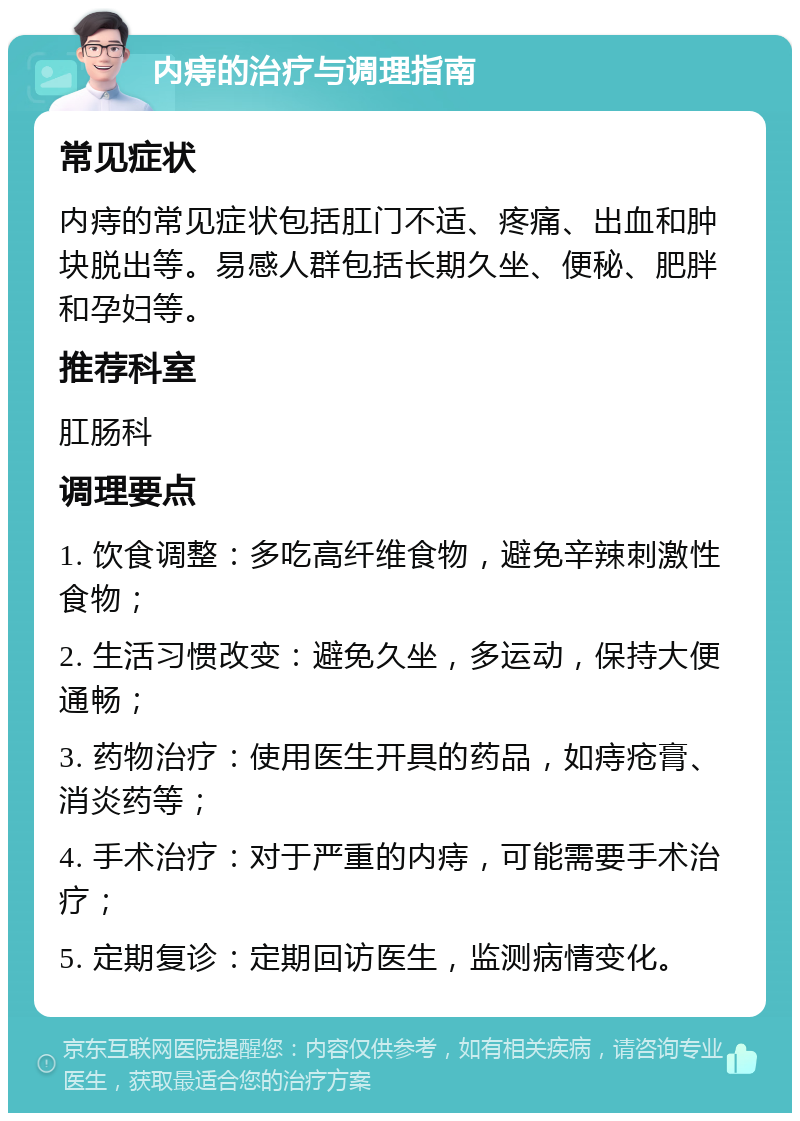 内痔的治疗与调理指南 常见症状 内痔的常见症状包括肛门不适、疼痛、出血和肿块脱出等。易感人群包括长期久坐、便秘、肥胖和孕妇等。 推荐科室 肛肠科 调理要点 1. 饮食调整：多吃高纤维食物，避免辛辣刺激性食物； 2. 生活习惯改变：避免久坐，多运动，保持大便通畅； 3. 药物治疗：使用医生开具的药品，如痔疮膏、消炎药等； 4. 手术治疗：对于严重的内痔，可能需要手术治疗； 5. 定期复诊：定期回访医生，监测病情变化。