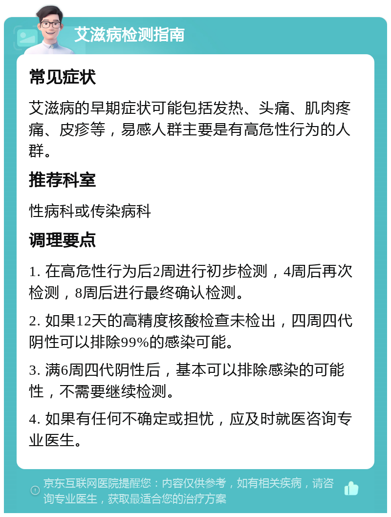 艾滋病检测指南 常见症状 艾滋病的早期症状可能包括发热、头痛、肌肉疼痛、皮疹等，易感人群主要是有高危性行为的人群。 推荐科室 性病科或传染病科 调理要点 1. 在高危性行为后2周进行初步检测，4周后再次检测，8周后进行最终确认检测。 2. 如果12天的高精度核酸检查未检出，四周四代阴性可以排除99%的感染可能。 3. 满6周四代阴性后，基本可以排除感染的可能性，不需要继续检测。 4. 如果有任何不确定或担忧，应及时就医咨询专业医生。