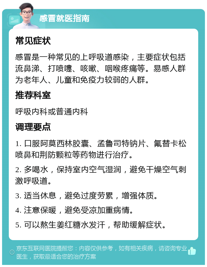 感冒就医指南 常见症状 感冒是一种常见的上呼吸道感染，主要症状包括流鼻涕、打喷嚏、咳嗽、咽喉疼痛等。易感人群为老年人、儿童和免疫力较弱的人群。 推荐科室 呼吸内科或普通内科 调理要点 1. 口服阿莫西林胶囊、孟鲁司特钠片、氟替卡松喷鼻和荆防颗粒等药物进行治疗。 2. 多喝水，保持室内空气湿润，避免干燥空气刺激呼吸道。 3. 适当休息，避免过度劳累，增强体质。 4. 注意保暖，避免受凉加重病情。 5. 可以熬生姜红糖水发汗，帮助缓解症状。