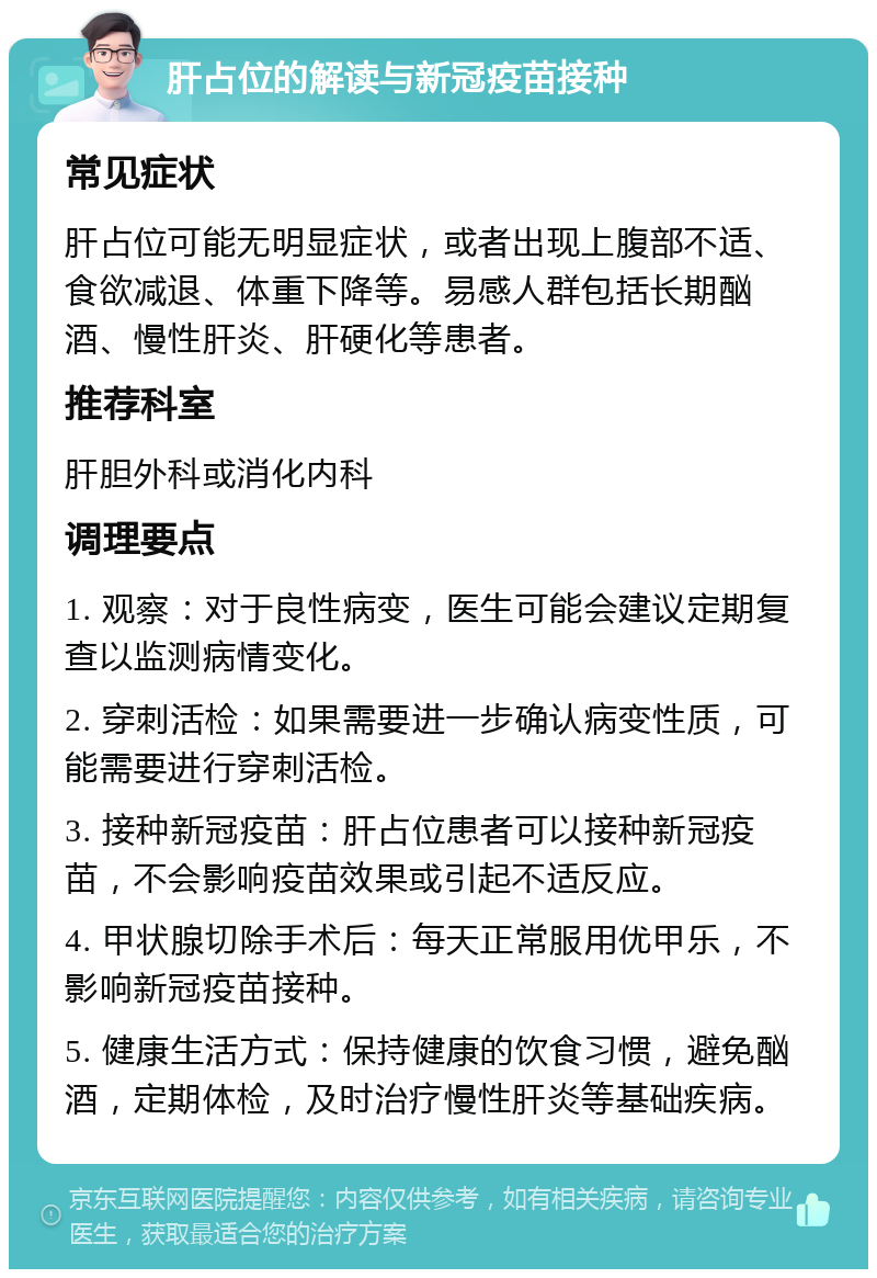 肝占位的解读与新冠疫苗接种 常见症状 肝占位可能无明显症状，或者出现上腹部不适、食欲减退、体重下降等。易感人群包括长期酗酒、慢性肝炎、肝硬化等患者。 推荐科室 肝胆外科或消化内科 调理要点 1. 观察：对于良性病变，医生可能会建议定期复查以监测病情变化。 2. 穿刺活检：如果需要进一步确认病变性质，可能需要进行穿刺活检。 3. 接种新冠疫苗：肝占位患者可以接种新冠疫苗，不会影响疫苗效果或引起不适反应。 4. 甲状腺切除手术后：每天正常服用优甲乐，不影响新冠疫苗接种。 5. 健康生活方式：保持健康的饮食习惯，避免酗酒，定期体检，及时治疗慢性肝炎等基础疾病。