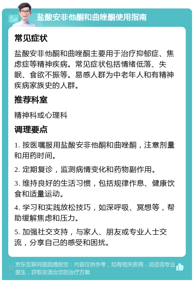 盐酸安非他酮和曲唑酮使用指南 常见症状 盐酸安非他酮和曲唑酮主要用于治疗抑郁症、焦虑症等精神疾病。常见症状包括情绪低落、失眠、食欲不振等。易感人群为中老年人和有精神疾病家族史的人群。 推荐科室 精神科或心理科 调理要点 1. 按医嘱服用盐酸安非他酮和曲唑酮，注意剂量和用药时间。 2. 定期复诊，监测病情变化和药物副作用。 3. 维持良好的生活习惯，包括规律作息、健康饮食和适量运动。 4. 学习和实践放松技巧，如深呼吸、冥想等，帮助缓解焦虑和压力。 5. 加强社交支持，与家人、朋友或专业人士交流，分享自己的感受和困扰。