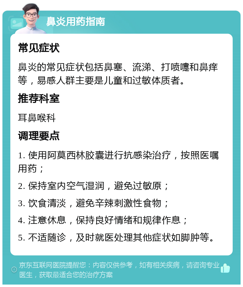 鼻炎用药指南 常见症状 鼻炎的常见症状包括鼻塞、流涕、打喷嚏和鼻痒等，易感人群主要是儿童和过敏体质者。 推荐科室 耳鼻喉科 调理要点 1. 使用阿莫西林胶囊进行抗感染治疗，按照医嘱用药； 2. 保持室内空气湿润，避免过敏原； 3. 饮食清淡，避免辛辣刺激性食物； 4. 注意休息，保持良好情绪和规律作息； 5. 不适随诊，及时就医处理其他症状如脚肿等。