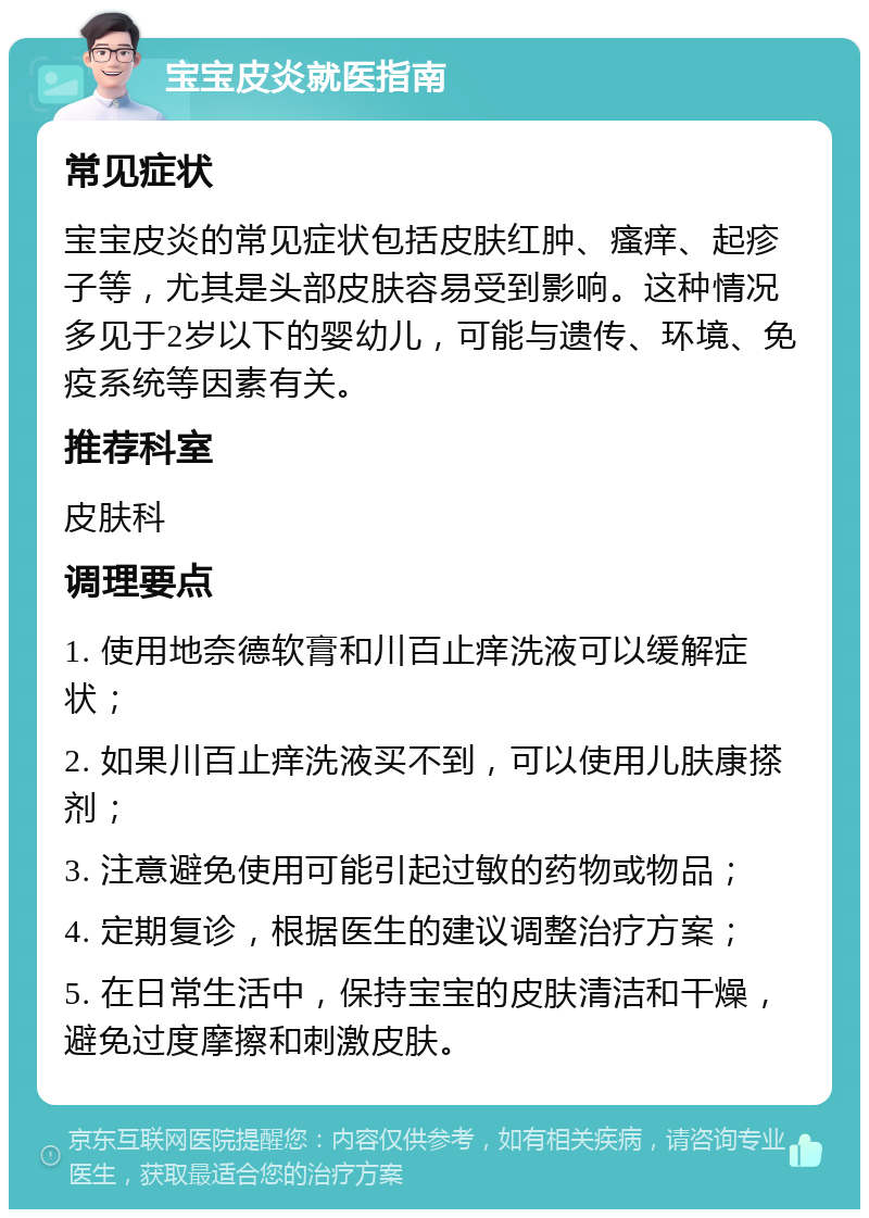 宝宝皮炎就医指南 常见症状 宝宝皮炎的常见症状包括皮肤红肿、瘙痒、起疹子等，尤其是头部皮肤容易受到影响。这种情况多见于2岁以下的婴幼儿，可能与遗传、环境、免疫系统等因素有关。 推荐科室 皮肤科 调理要点 1. 使用地奈德软膏和川百止痒洗液可以缓解症状； 2. 如果川百止痒洗液买不到，可以使用儿肤康搽剂； 3. 注意避免使用可能引起过敏的药物或物品； 4. 定期复诊，根据医生的建议调整治疗方案； 5. 在日常生活中，保持宝宝的皮肤清洁和干燥，避免过度摩擦和刺激皮肤。