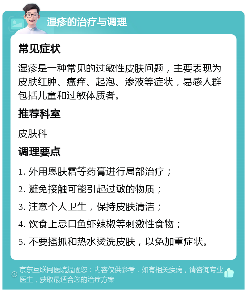 湿疹的治疗与调理 常见症状 湿疹是一种常见的过敏性皮肤问题，主要表现为皮肤红肿、瘙痒、起泡、渗液等症状，易感人群包括儿童和过敏体质者。 推荐科室 皮肤科 调理要点 1. 外用恩肤霜等药膏进行局部治疗； 2. 避免接触可能引起过敏的物质； 3. 注意个人卫生，保持皮肤清洁； 4. 饮食上忌口鱼虾辣椒等刺激性食物； 5. 不要搔抓和热水烫洗皮肤，以免加重症状。