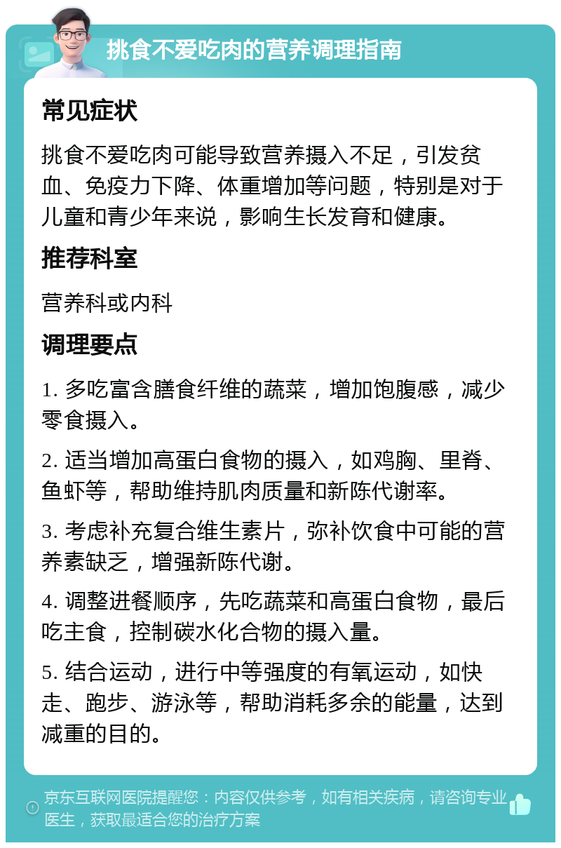 挑食不爱吃肉的营养调理指南 常见症状 挑食不爱吃肉可能导致营养摄入不足，引发贫血、免疫力下降、体重增加等问题，特别是对于儿童和青少年来说，影响生长发育和健康。 推荐科室 营养科或内科 调理要点 1. 多吃富含膳食纤维的蔬菜，增加饱腹感，减少零食摄入。 2. 适当增加高蛋白食物的摄入，如鸡胸、里脊、鱼虾等，帮助维持肌肉质量和新陈代谢率。 3. 考虑补充复合维生素片，弥补饮食中可能的营养素缺乏，增强新陈代谢。 4. 调整进餐顺序，先吃蔬菜和高蛋白食物，最后吃主食，控制碳水化合物的摄入量。 5. 结合运动，进行中等强度的有氧运动，如快走、跑步、游泳等，帮助消耗多余的能量，达到减重的目的。