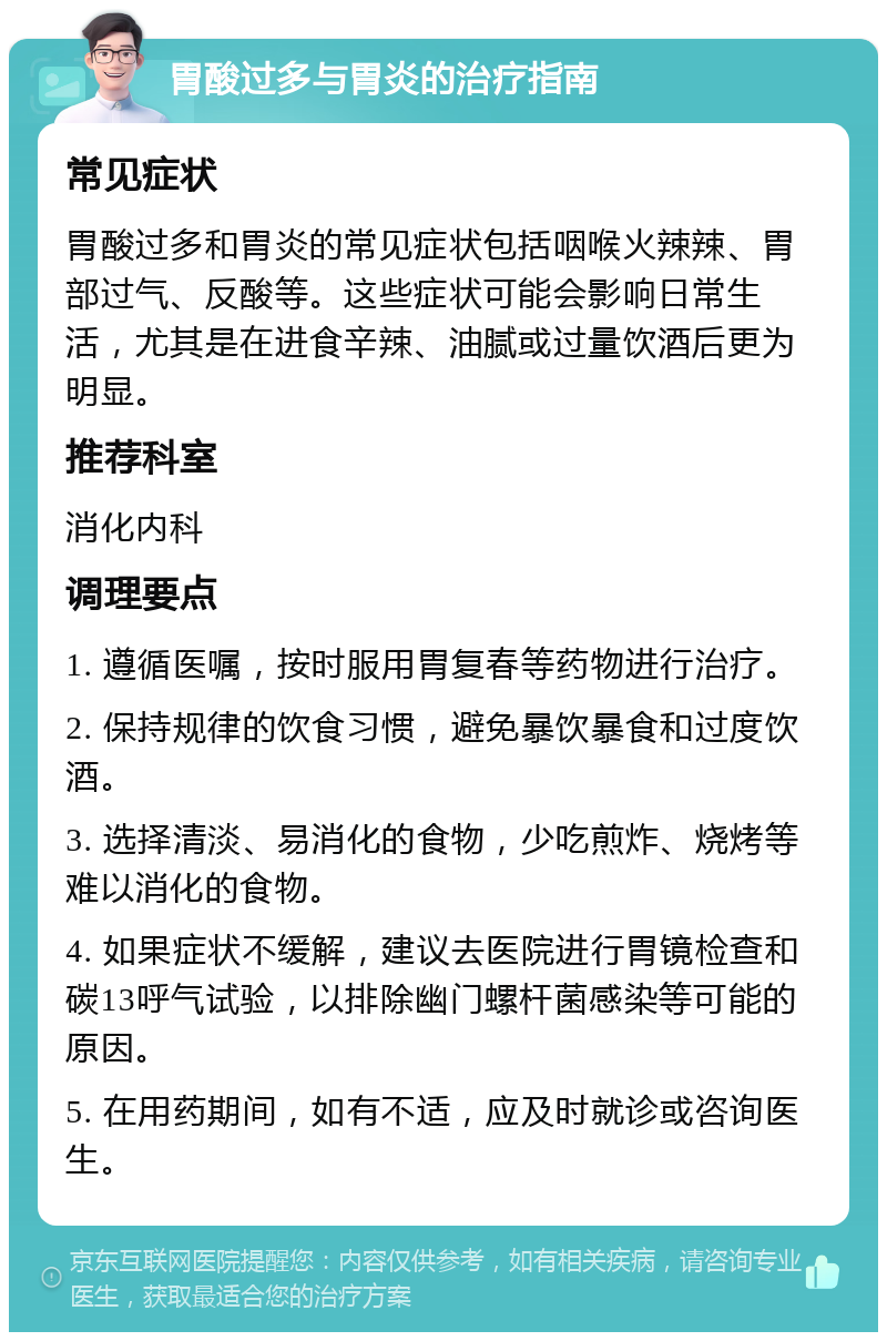 胃酸过多与胃炎的治疗指南 常见症状 胃酸过多和胃炎的常见症状包括咽喉火辣辣、胃部过气、反酸等。这些症状可能会影响日常生活，尤其是在进食辛辣、油腻或过量饮酒后更为明显。 推荐科室 消化内科 调理要点 1. 遵循医嘱，按时服用胃复春等药物进行治疗。 2. 保持规律的饮食习惯，避免暴饮暴食和过度饮酒。 3. 选择清淡、易消化的食物，少吃煎炸、烧烤等难以消化的食物。 4. 如果症状不缓解，建议去医院进行胃镜检查和碳13呼气试验，以排除幽门螺杆菌感染等可能的原因。 5. 在用药期间，如有不适，应及时就诊或咨询医生。