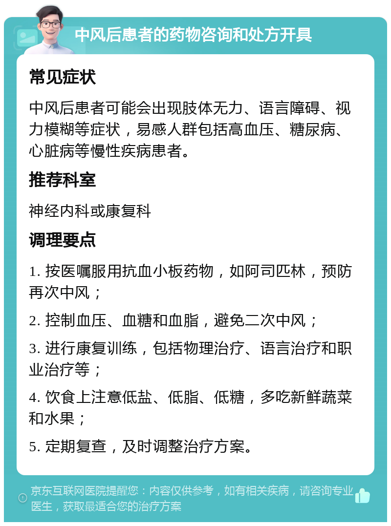 中风后患者的药物咨询和处方开具 常见症状 中风后患者可能会出现肢体无力、语言障碍、视力模糊等症状，易感人群包括高血压、糖尿病、心脏病等慢性疾病患者。 推荐科室 神经内科或康复科 调理要点 1. 按医嘱服用抗血小板药物，如阿司匹林，预防再次中风； 2. 控制血压、血糖和血脂，避免二次中风； 3. 进行康复训练，包括物理治疗、语言治疗和职业治疗等； 4. 饮食上注意低盐、低脂、低糖，多吃新鲜蔬菜和水果； 5. 定期复查，及时调整治疗方案。