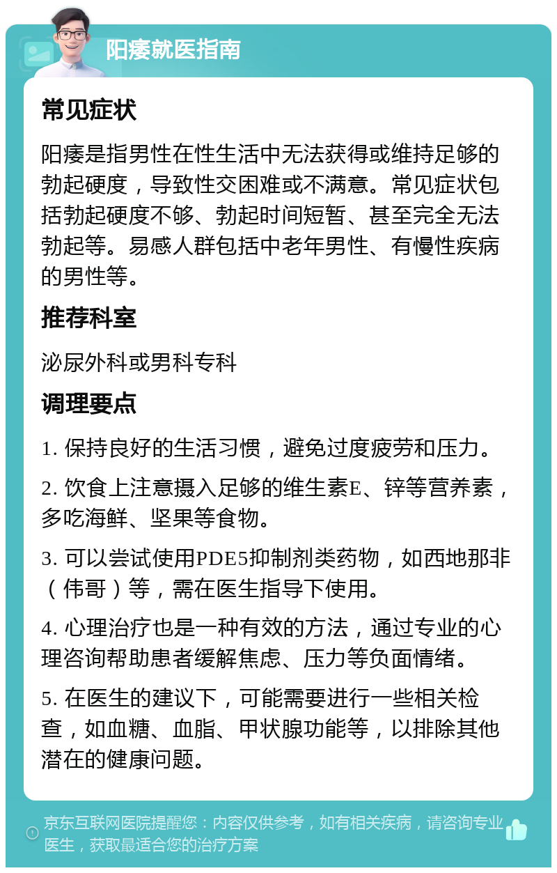 阳痿就医指南 常见症状 阳痿是指男性在性生活中无法获得或维持足够的勃起硬度，导致性交困难或不满意。常见症状包括勃起硬度不够、勃起时间短暂、甚至完全无法勃起等。易感人群包括中老年男性、有慢性疾病的男性等。 推荐科室 泌尿外科或男科专科 调理要点 1. 保持良好的生活习惯，避免过度疲劳和压力。 2. 饮食上注意摄入足够的维生素E、锌等营养素，多吃海鲜、坚果等食物。 3. 可以尝试使用PDE5抑制剂类药物，如西地那非（伟哥）等，需在医生指导下使用。 4. 心理治疗也是一种有效的方法，通过专业的心理咨询帮助患者缓解焦虑、压力等负面情绪。 5. 在医生的建议下，可能需要进行一些相关检查，如血糖、血脂、甲状腺功能等，以排除其他潜在的健康问题。