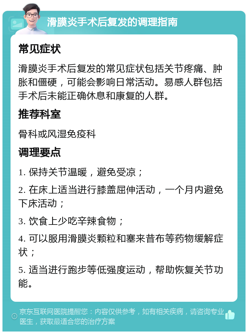 滑膜炎手术后复发的调理指南 常见症状 滑膜炎手术后复发的常见症状包括关节疼痛、肿胀和僵硬，可能会影响日常活动。易感人群包括手术后未能正确休息和康复的人群。 推荐科室 骨科或风湿免疫科 调理要点 1. 保持关节温暖，避免受凉； 2. 在床上适当进行膝盖屈伸活动，一个月内避免下床活动； 3. 饮食上少吃辛辣食物； 4. 可以服用滑膜炎颗粒和塞来昔布等药物缓解症状； 5. 适当进行跑步等低强度运动，帮助恢复关节功能。