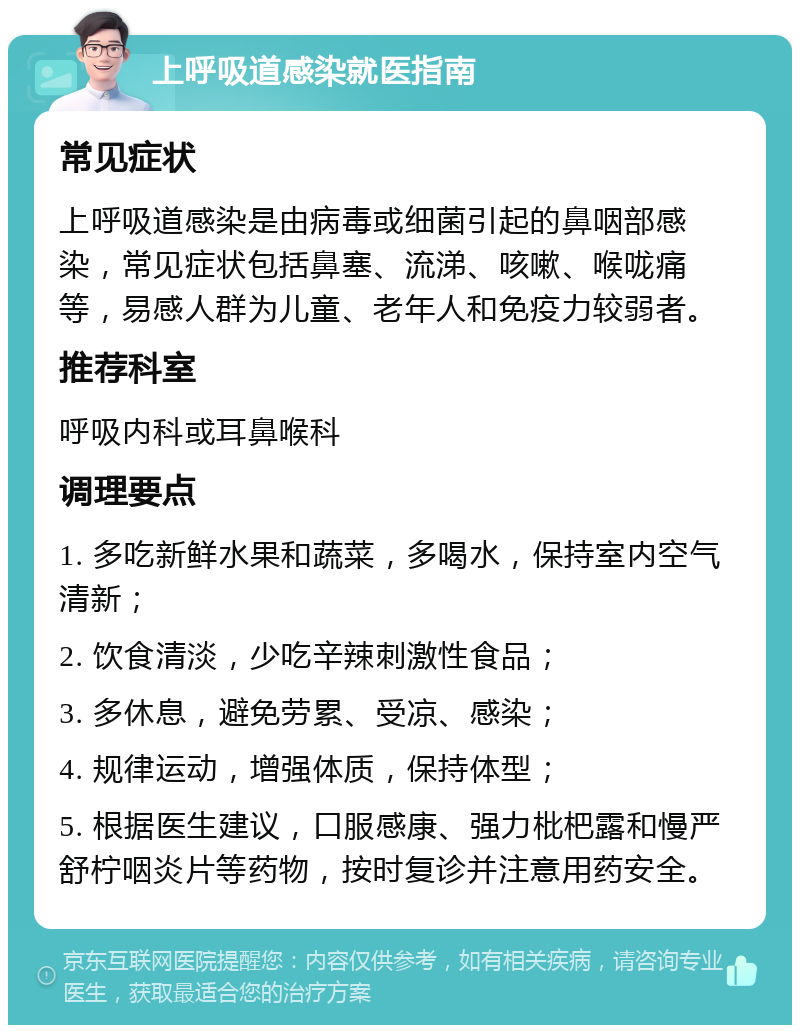 上呼吸道感染就医指南 常见症状 上呼吸道感染是由病毒或细菌引起的鼻咽部感染，常见症状包括鼻塞、流涕、咳嗽、喉咙痛等，易感人群为儿童、老年人和免疫力较弱者。 推荐科室 呼吸内科或耳鼻喉科 调理要点 1. 多吃新鲜水果和蔬菜，多喝水，保持室内空气清新； 2. 饮食清淡，少吃辛辣刺激性食品； 3. 多休息，避免劳累、受凉、感染； 4. 规律运动，增强体质，保持体型； 5. 根据医生建议，口服感康、强力枇杷露和慢严舒柠咽炎片等药物，按时复诊并注意用药安全。