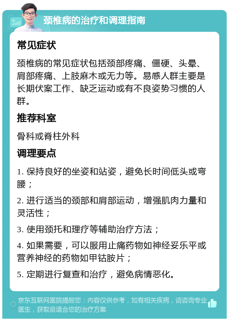 颈椎病的治疗和调理指南 常见症状 颈椎病的常见症状包括颈部疼痛、僵硬、头晕、肩部疼痛、上肢麻木或无力等。易感人群主要是长期伏案工作、缺乏运动或有不良姿势习惯的人群。 推荐科室 骨科或脊柱外科 调理要点 1. 保持良好的坐姿和站姿，避免长时间低头或弯腰； 2. 进行适当的颈部和肩部运动，增强肌肉力量和灵活性； 3. 使用颈托和理疗等辅助治疗方法； 4. 如果需要，可以服用止痛药物如神经妥乐平或营养神经的药物如甲钴胺片； 5. 定期进行复查和治疗，避免病情恶化。