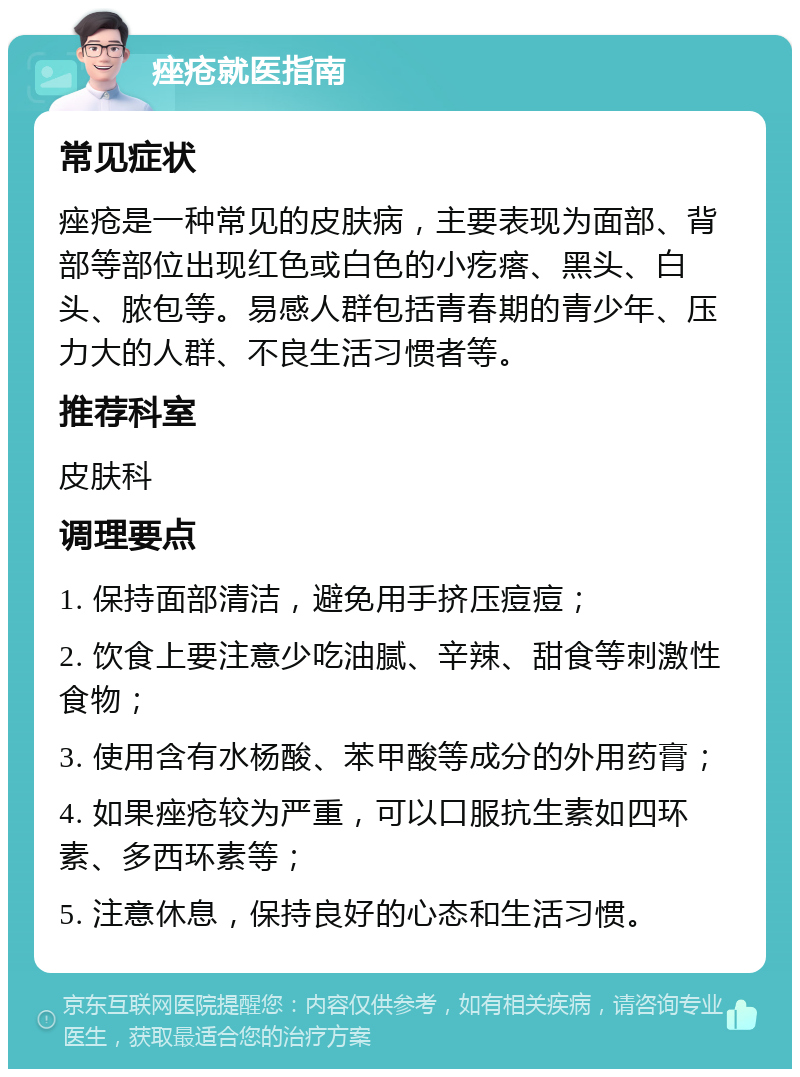 痤疮就医指南 常见症状 痤疮是一种常见的皮肤病，主要表现为面部、背部等部位出现红色或白色的小疙瘩、黑头、白头、脓包等。易感人群包括青春期的青少年、压力大的人群、不良生活习惯者等。 推荐科室 皮肤科 调理要点 1. 保持面部清洁，避免用手挤压痘痘； 2. 饮食上要注意少吃油腻、辛辣、甜食等刺激性食物； 3. 使用含有水杨酸、苯甲酸等成分的外用药膏； 4. 如果痤疮较为严重，可以口服抗生素如四环素、多西环素等； 5. 注意休息，保持良好的心态和生活习惯。