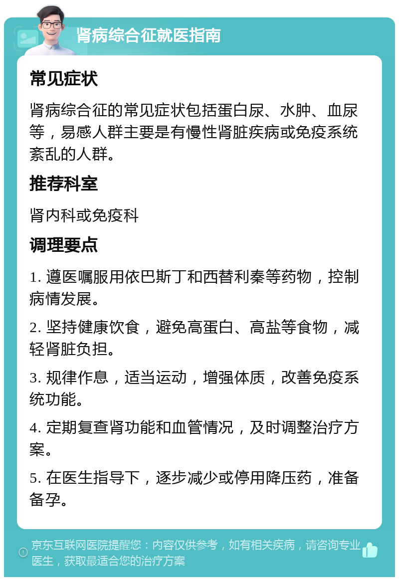 肾病综合征就医指南 常见症状 肾病综合征的常见症状包括蛋白尿、水肿、血尿等，易感人群主要是有慢性肾脏疾病或免疫系统紊乱的人群。 推荐科室 肾内科或免疫科 调理要点 1. 遵医嘱服用依巴斯丁和西替利秦等药物，控制病情发展。 2. 坚持健康饮食，避免高蛋白、高盐等食物，减轻肾脏负担。 3. 规律作息，适当运动，增强体质，改善免疫系统功能。 4. 定期复查肾功能和血管情况，及时调整治疗方案。 5. 在医生指导下，逐步减少或停用降压药，准备备孕。