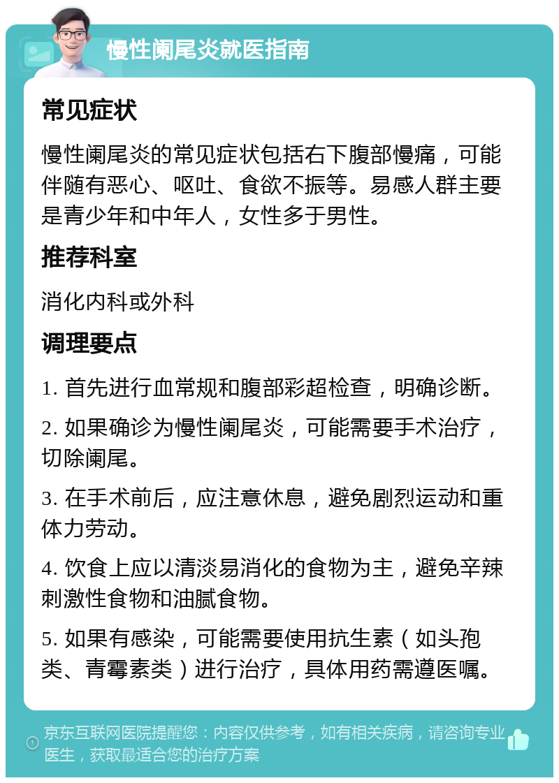 慢性阑尾炎就医指南 常见症状 慢性阑尾炎的常见症状包括右下腹部慢痛，可能伴随有恶心、呕吐、食欲不振等。易感人群主要是青少年和中年人，女性多于男性。 推荐科室 消化内科或外科 调理要点 1. 首先进行血常规和腹部彩超检查，明确诊断。 2. 如果确诊为慢性阑尾炎，可能需要手术治疗，切除阑尾。 3. 在手术前后，应注意休息，避免剧烈运动和重体力劳动。 4. 饮食上应以清淡易消化的食物为主，避免辛辣刺激性食物和油腻食物。 5. 如果有感染，可能需要使用抗生素（如头孢类、青霉素类）进行治疗，具体用药需遵医嘱。