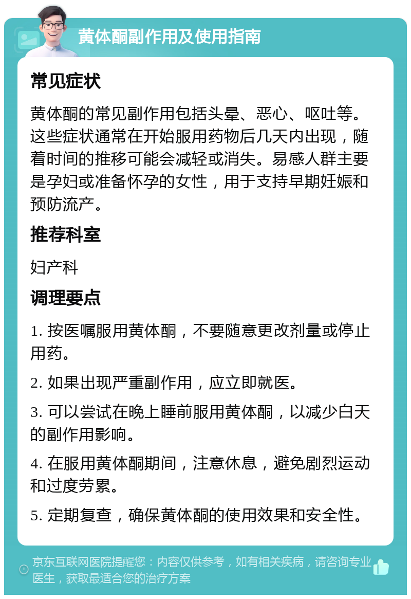 黄体酮副作用及使用指南 常见症状 黄体酮的常见副作用包括头晕、恶心、呕吐等。这些症状通常在开始服用药物后几天内出现，随着时间的推移可能会减轻或消失。易感人群主要是孕妇或准备怀孕的女性，用于支持早期妊娠和预防流产。 推荐科室 妇产科 调理要点 1. 按医嘱服用黄体酮，不要随意更改剂量或停止用药。 2. 如果出现严重副作用，应立即就医。 3. 可以尝试在晚上睡前服用黄体酮，以减少白天的副作用影响。 4. 在服用黄体酮期间，注意休息，避免剧烈运动和过度劳累。 5. 定期复查，确保黄体酮的使用效果和安全性。