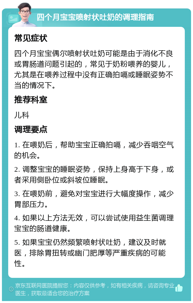 四个月宝宝喷射状吐奶的调理指南 常见症状 四个月宝宝偶尔喷射状吐奶可能是由于消化不良或胃肠道问题引起的，常见于奶粉喂养的婴儿，尤其是在喂养过程中没有正确拍嗝或睡眠姿势不当的情况下。 推荐科室 儿科 调理要点 1. 在喂奶后，帮助宝宝正确拍嗝，减少吞咽空气的机会。 2. 调整宝宝的睡眠姿势，保持上身高于下身，或者采用侧卧位或斜坡位睡眠。 3. 在喂奶前，避免对宝宝进行大幅度操作，减少胃部压力。 4. 如果以上方法无效，可以尝试使用益生菌调理宝宝的肠道健康。 5. 如果宝宝仍然频繁喷射状吐奶，建议及时就医，排除胃扭转或幽门肥厚等严重疾病的可能性。