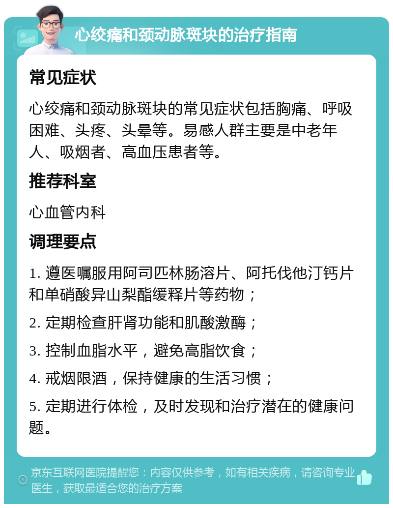 心绞痛和颈动脉斑块的治疗指南 常见症状 心绞痛和颈动脉斑块的常见症状包括胸痛、呼吸困难、头疼、头晕等。易感人群主要是中老年人、吸烟者、高血压患者等。 推荐科室 心血管内科 调理要点 1. 遵医嘱服用阿司匹林肠溶片、阿托伐他汀钙片和单硝酸异山梨酯缓释片等药物； 2. 定期检查肝肾功能和肌酸激酶； 3. 控制血脂水平，避免高脂饮食； 4. 戒烟限酒，保持健康的生活习惯； 5. 定期进行体检，及时发现和治疗潜在的健康问题。