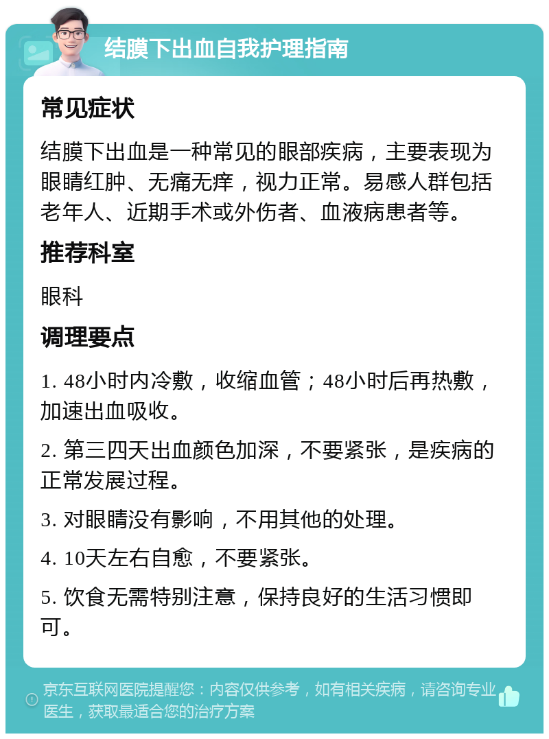 结膜下出血自我护理指南 常见症状 结膜下出血是一种常见的眼部疾病，主要表现为眼睛红肿、无痛无痒，视力正常。易感人群包括老年人、近期手术或外伤者、血液病患者等。 推荐科室 眼科 调理要点 1. 48小时内冷敷，收缩血管；48小时后再热敷，加速出血吸收。 2. 第三四天出血颜色加深，不要紧张，是疾病的正常发展过程。 3. 对眼睛没有影响，不用其他的处理。 4. 10天左右自愈，不要紧张。 5. 饮食无需特别注意，保持良好的生活习惯即可。