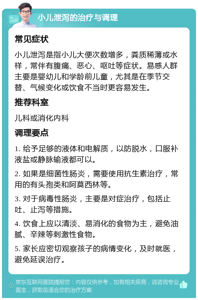 小儿泄泻的治疗与调理 常见症状 小儿泄泻是指小儿大便次数增多，粪质稀薄或水样，常伴有腹痛、恶心、呕吐等症状。易感人群主要是婴幼儿和学龄前儿童，尤其是在季节交替、气候变化或饮食不当时更容易发生。 推荐科室 儿科或消化内科 调理要点 1. 给予足够的液体和电解质，以防脱水，口服补液盐或静脉输液都可以。 2. 如果是细菌性肠炎，需要使用抗生素治疗，常用的有头孢类和阿莫西林等。 3. 对于病毒性肠炎，主要是对症治疗，包括止吐、止泻等措施。 4. 饮食上应以清淡、易消化的食物为主，避免油腻、辛辣等刺激性食物。 5. 家长应密切观察孩子的病情变化，及时就医，避免延误治疗。