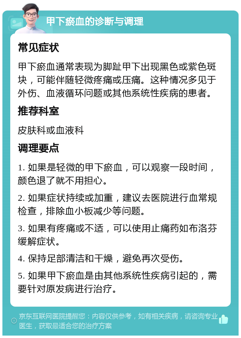 甲下瘀血的诊断与调理 常见症状 甲下瘀血通常表现为脚趾甲下出现黑色或紫色斑块，可能伴随轻微疼痛或压痛。这种情况多见于外伤、血液循环问题或其他系统性疾病的患者。 推荐科室 皮肤科或血液科 调理要点 1. 如果是轻微的甲下瘀血，可以观察一段时间，颜色退了就不用担心。 2. 如果症状持续或加重，建议去医院进行血常规检查，排除血小板减少等问题。 3. 如果有疼痛或不适，可以使用止痛药如布洛芬缓解症状。 4. 保持足部清洁和干燥，避免再次受伤。 5. 如果甲下瘀血是由其他系统性疾病引起的，需要针对原发病进行治疗。