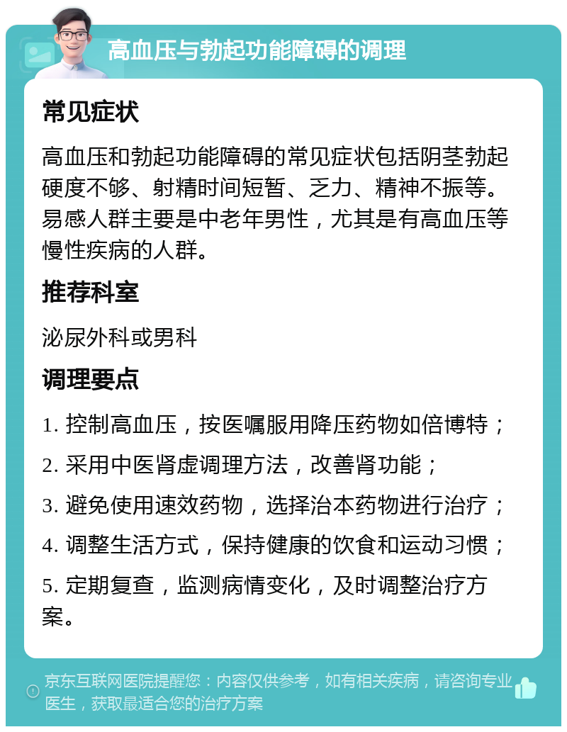 高血压与勃起功能障碍的调理 常见症状 高血压和勃起功能障碍的常见症状包括阴茎勃起硬度不够、射精时间短暂、乏力、精神不振等。易感人群主要是中老年男性，尤其是有高血压等慢性疾病的人群。 推荐科室 泌尿外科或男科 调理要点 1. 控制高血压，按医嘱服用降压药物如倍博特； 2. 采用中医肾虚调理方法，改善肾功能； 3. 避免使用速效药物，选择治本药物进行治疗； 4. 调整生活方式，保持健康的饮食和运动习惯； 5. 定期复查，监测病情变化，及时调整治疗方案。