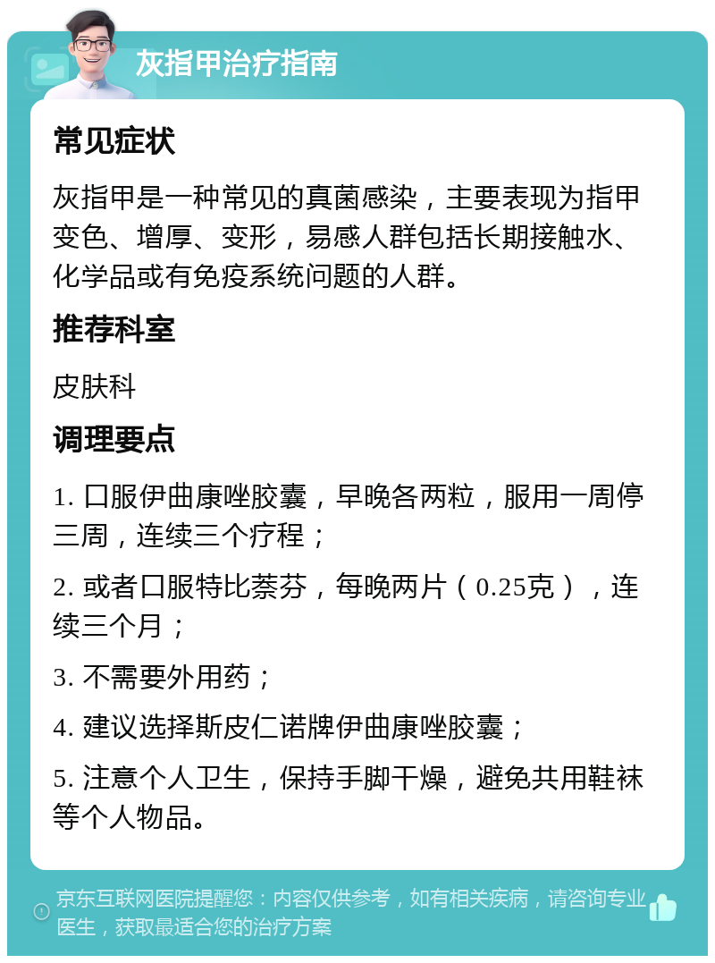 灰指甲治疗指南 常见症状 灰指甲是一种常见的真菌感染，主要表现为指甲变色、增厚、变形，易感人群包括长期接触水、化学品或有免疫系统问题的人群。 推荐科室 皮肤科 调理要点 1. 口服伊曲康唑胶囊，早晚各两粒，服用一周停三周，连续三个疗程； 2. 或者口服特比萘芬，每晚两片（0.25克），连续三个月； 3. 不需要外用药； 4. 建议选择斯皮仁诺牌伊曲康唑胶囊； 5. 注意个人卫生，保持手脚干燥，避免共用鞋袜等个人物品。