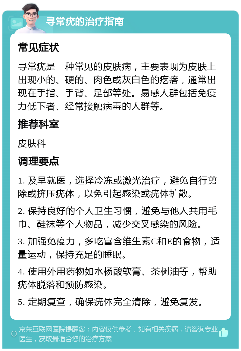 寻常疣的治疗指南 常见症状 寻常疣是一种常见的皮肤病，主要表现为皮肤上出现小的、硬的、肉色或灰白色的疙瘩，通常出现在手指、手背、足部等处。易感人群包括免疫力低下者、经常接触病毒的人群等。 推荐科室 皮肤科 调理要点 1. 及早就医，选择冷冻或激光治疗，避免自行剪除或挤压疣体，以免引起感染或疣体扩散。 2. 保持良好的个人卫生习惯，避免与他人共用毛巾、鞋袜等个人物品，减少交叉感染的风险。 3. 加强免疫力，多吃富含维生素C和E的食物，适量运动，保持充足的睡眠。 4. 使用外用药物如水杨酸软膏、茶树油等，帮助疣体脱落和预防感染。 5. 定期复查，确保疣体完全清除，避免复发。