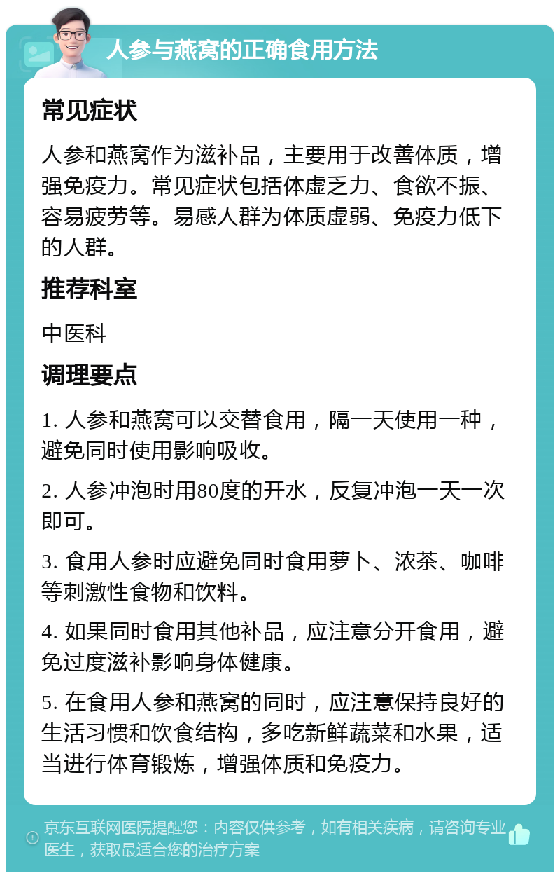 人参与燕窝的正确食用方法 常见症状 人参和燕窝作为滋补品，主要用于改善体质，增强免疫力。常见症状包括体虚乏力、食欲不振、容易疲劳等。易感人群为体质虚弱、免疫力低下的人群。 推荐科室 中医科 调理要点 1. 人参和燕窝可以交替食用，隔一天使用一种，避免同时使用影响吸收。 2. 人参冲泡时用80度的开水，反复冲泡一天一次即可。 3. 食用人参时应避免同时食用萝卜、浓茶、咖啡等刺激性食物和饮料。 4. 如果同时食用其他补品，应注意分开食用，避免过度滋补影响身体健康。 5. 在食用人参和燕窝的同时，应注意保持良好的生活习惯和饮食结构，多吃新鲜蔬菜和水果，适当进行体育锻炼，增强体质和免疫力。