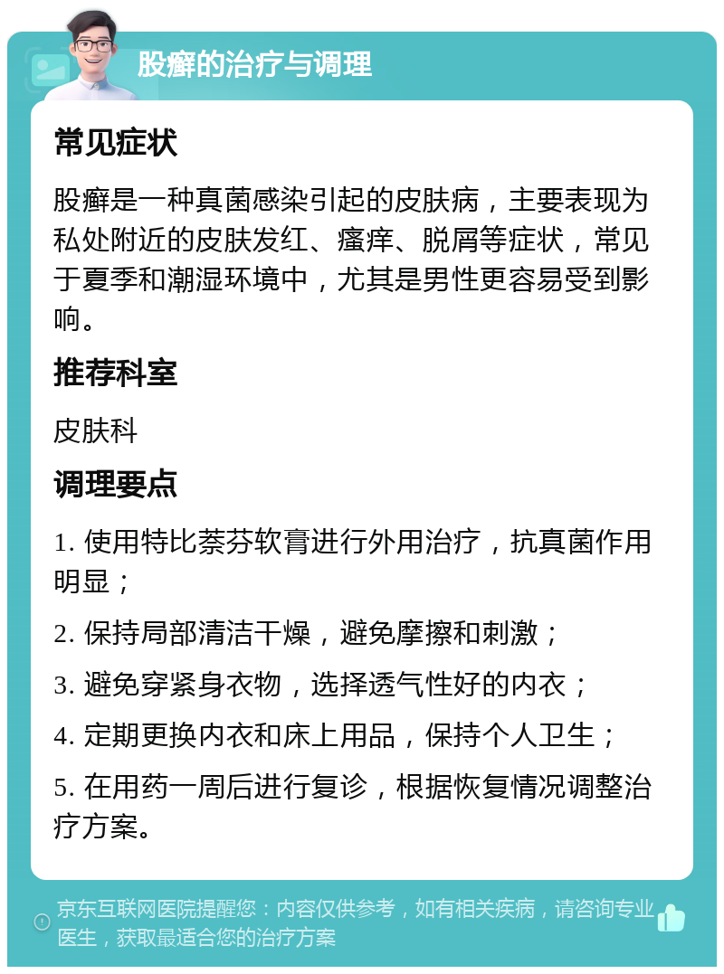 股癣的治疗与调理 常见症状 股癣是一种真菌感染引起的皮肤病，主要表现为私处附近的皮肤发红、瘙痒、脱屑等症状，常见于夏季和潮湿环境中，尤其是男性更容易受到影响。 推荐科室 皮肤科 调理要点 1. 使用特比萘芬软膏进行外用治疗，抗真菌作用明显； 2. 保持局部清洁干燥，避免摩擦和刺激； 3. 避免穿紧身衣物，选择透气性好的内衣； 4. 定期更换内衣和床上用品，保持个人卫生； 5. 在用药一周后进行复诊，根据恢复情况调整治疗方案。