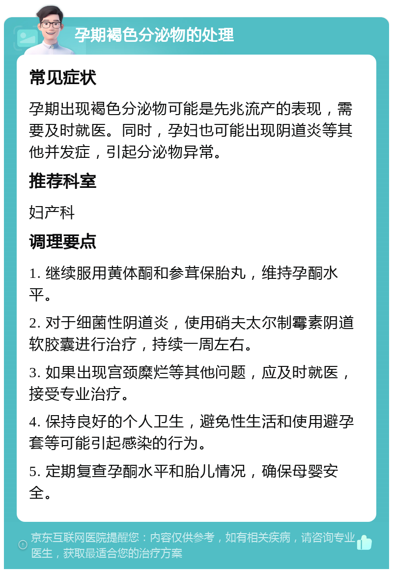 孕期褐色分泌物的处理 常见症状 孕期出现褐色分泌物可能是先兆流产的表现，需要及时就医。同时，孕妇也可能出现阴道炎等其他并发症，引起分泌物异常。 推荐科室 妇产科 调理要点 1. 继续服用黄体酮和参茸保胎丸，维持孕酮水平。 2. 对于细菌性阴道炎，使用硝夫太尔制霉素阴道软胶囊进行治疗，持续一周左右。 3. 如果出现宫颈糜烂等其他问题，应及时就医，接受专业治疗。 4. 保持良好的个人卫生，避免性生活和使用避孕套等可能引起感染的行为。 5. 定期复查孕酮水平和胎儿情况，确保母婴安全。