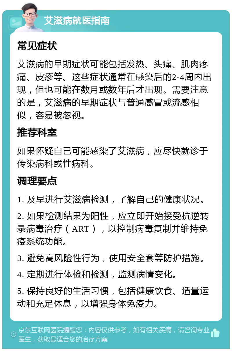 艾滋病就医指南 常见症状 艾滋病的早期症状可能包括发热、头痛、肌肉疼痛、皮疹等。这些症状通常在感染后的2-4周内出现，但也可能在数月或数年后才出现。需要注意的是，艾滋病的早期症状与普通感冒或流感相似，容易被忽视。 推荐科室 如果怀疑自己可能感染了艾滋病，应尽快就诊于传染病科或性病科。 调理要点 1. 及早进行艾滋病检测，了解自己的健康状况。 2. 如果检测结果为阳性，应立即开始接受抗逆转录病毒治疗（ART），以控制病毒复制并维持免疫系统功能。 3. 避免高风险性行为，使用安全套等防护措施。 4. 定期进行体检和检测，监测病情变化。 5. 保持良好的生活习惯，包括健康饮食、适量运动和充足休息，以增强身体免疫力。