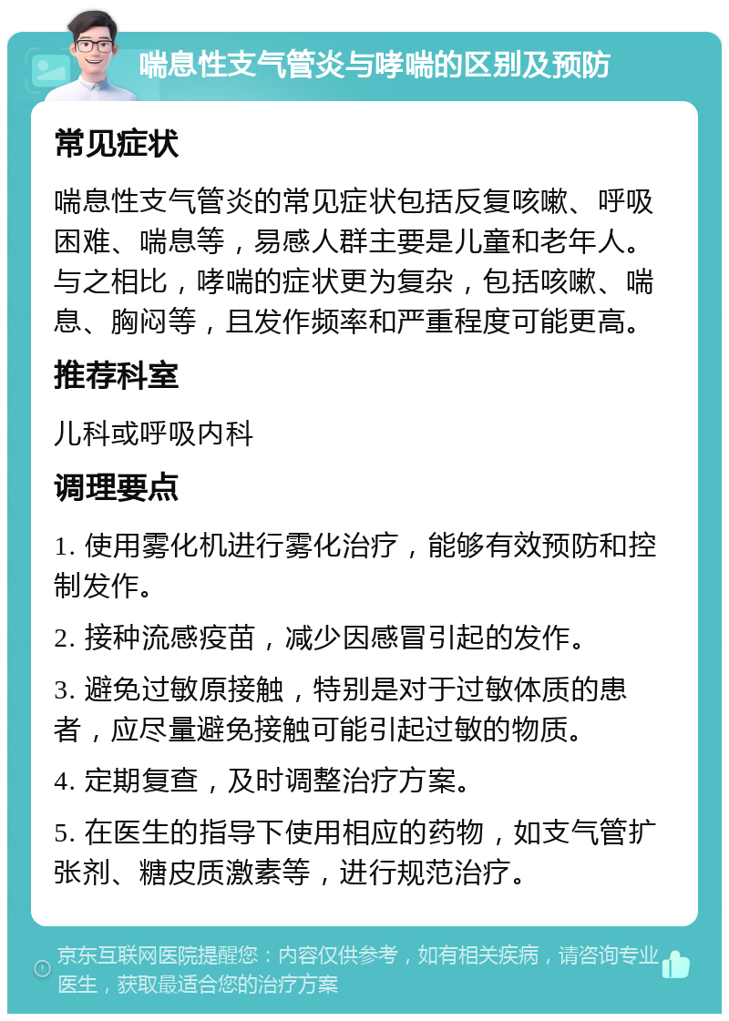 喘息性支气管炎与哮喘的区别及预防 常见症状 喘息性支气管炎的常见症状包括反复咳嗽、呼吸困难、喘息等，易感人群主要是儿童和老年人。与之相比，哮喘的症状更为复杂，包括咳嗽、喘息、胸闷等，且发作频率和严重程度可能更高。 推荐科室 儿科或呼吸内科 调理要点 1. 使用雾化机进行雾化治疗，能够有效预防和控制发作。 2. 接种流感疫苗，减少因感冒引起的发作。 3. 避免过敏原接触，特别是对于过敏体质的患者，应尽量避免接触可能引起过敏的物质。 4. 定期复查，及时调整治疗方案。 5. 在医生的指导下使用相应的药物，如支气管扩张剂、糖皮质激素等，进行规范治疗。