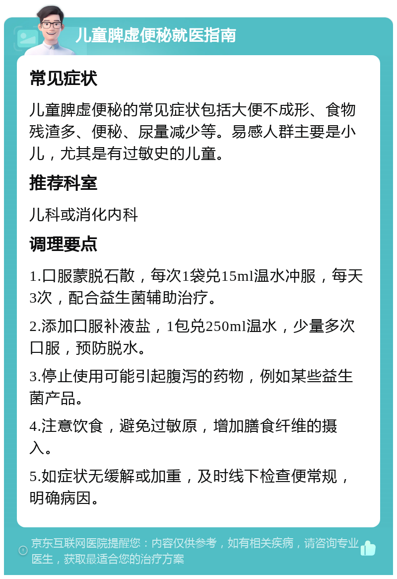 儿童脾虚便秘就医指南 常见症状 儿童脾虚便秘的常见症状包括大便不成形、食物残渣多、便秘、尿量减少等。易感人群主要是小儿，尤其是有过敏史的儿童。 推荐科室 儿科或消化内科 调理要点 1.口服蒙脱石散，每次1袋兑15ml温水冲服，每天3次，配合益生菌辅助治疗。 2.添加口服补液盐，1包兑250ml温水，少量多次口服，预防脱水。 3.停止使用可能引起腹泻的药物，例如某些益生菌产品。 4.注意饮食，避免过敏原，增加膳食纤维的摄入。 5.如症状无缓解或加重，及时线下检查便常规，明确病因。