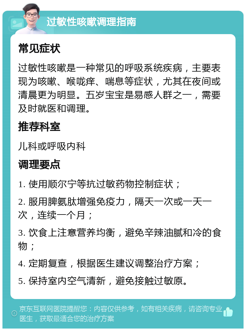 过敏性咳嗽调理指南 常见症状 过敏性咳嗽是一种常见的呼吸系统疾病，主要表现为咳嗽、喉咙痒、喘息等症状，尤其在夜间或清晨更为明显。五岁宝宝是易感人群之一，需要及时就医和调理。 推荐科室 儿科或呼吸内科 调理要点 1. 使用顺尔宁等抗过敏药物控制症状； 2. 服用脾氨肽增强免疫力，隔天一次或一天一次，连续一个月； 3. 饮食上注意营养均衡，避免辛辣油腻和冷的食物； 4. 定期复查，根据医生建议调整治疗方案； 5. 保持室内空气清新，避免接触过敏原。