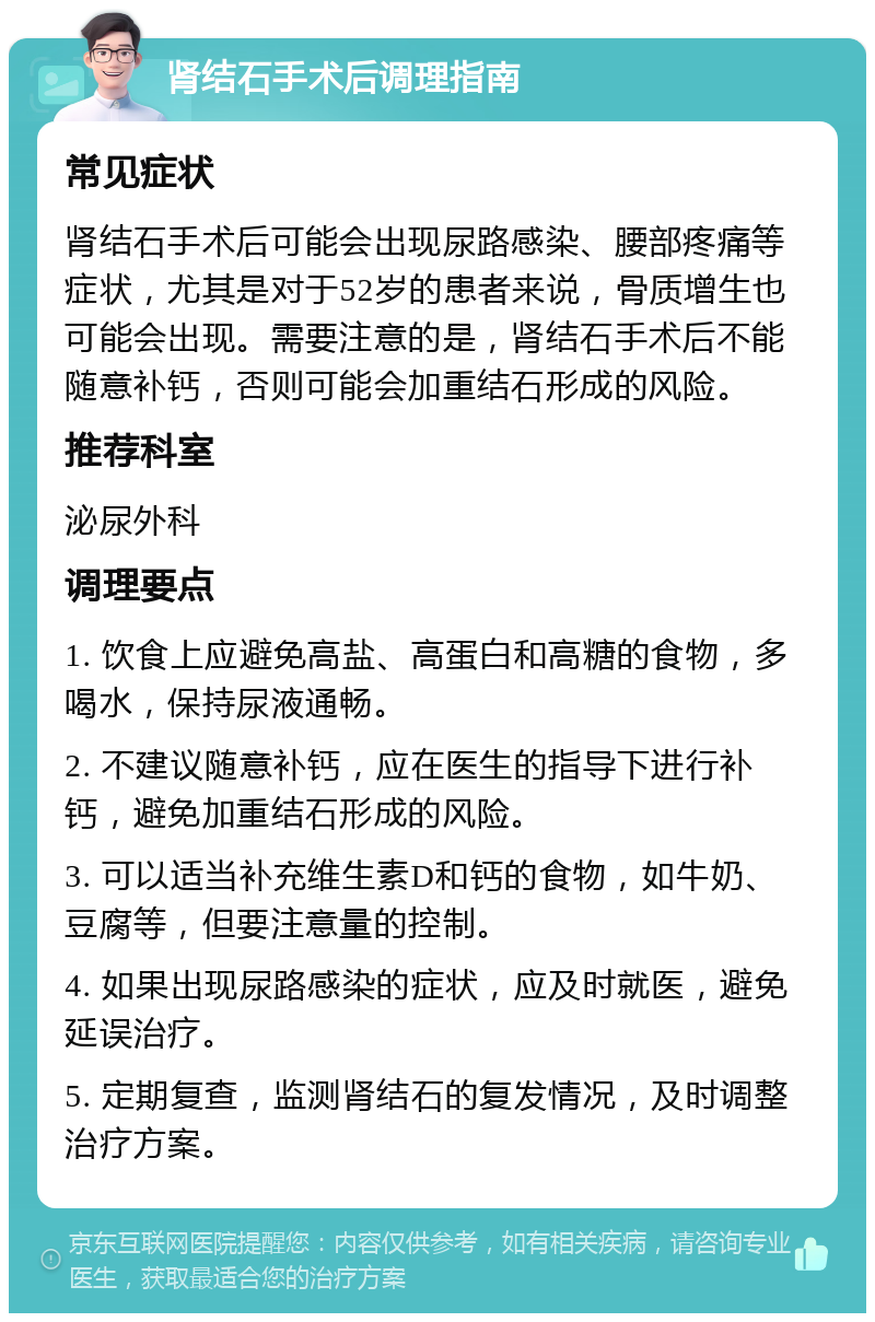 肾结石手术后调理指南 常见症状 肾结石手术后可能会出现尿路感染、腰部疼痛等症状，尤其是对于52岁的患者来说，骨质增生也可能会出现。需要注意的是，肾结石手术后不能随意补钙，否则可能会加重结石形成的风险。 推荐科室 泌尿外科 调理要点 1. 饮食上应避免高盐、高蛋白和高糖的食物，多喝水，保持尿液通畅。 2. 不建议随意补钙，应在医生的指导下进行补钙，避免加重结石形成的风险。 3. 可以适当补充维生素D和钙的食物，如牛奶、豆腐等，但要注意量的控制。 4. 如果出现尿路感染的症状，应及时就医，避免延误治疗。 5. 定期复查，监测肾结石的复发情况，及时调整治疗方案。