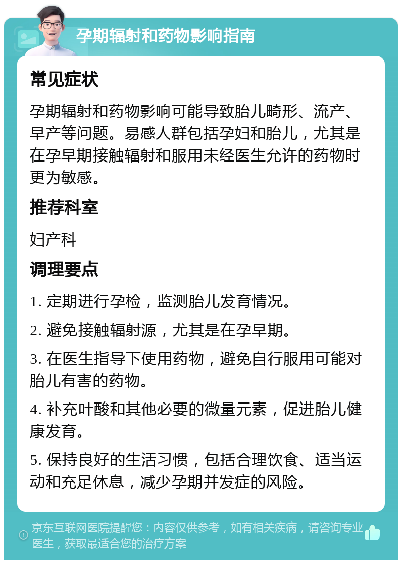 孕期辐射和药物影响指南 常见症状 孕期辐射和药物影响可能导致胎儿畸形、流产、早产等问题。易感人群包括孕妇和胎儿，尤其是在孕早期接触辐射和服用未经医生允许的药物时更为敏感。 推荐科室 妇产科 调理要点 1. 定期进行孕检，监测胎儿发育情况。 2. 避免接触辐射源，尤其是在孕早期。 3. 在医生指导下使用药物，避免自行服用可能对胎儿有害的药物。 4. 补充叶酸和其他必要的微量元素，促进胎儿健康发育。 5. 保持良好的生活习惯，包括合理饮食、适当运动和充足休息，减少孕期并发症的风险。