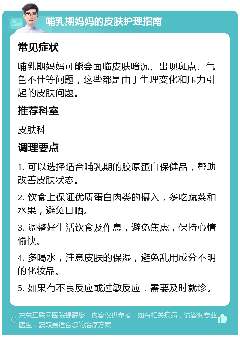 哺乳期妈妈的皮肤护理指南 常见症状 哺乳期妈妈可能会面临皮肤暗沉、出现斑点、气色不佳等问题，这些都是由于生理变化和压力引起的皮肤问题。 推荐科室 皮肤科 调理要点 1. 可以选择适合哺乳期的胶原蛋白保健品，帮助改善皮肤状态。 2. 饮食上保证优质蛋白肉类的摄入，多吃蔬菜和水果，避免日晒。 3. 调整好生活饮食及作息，避免焦虑，保持心情愉快。 4. 多喝水，注意皮肤的保湿，避免乱用成分不明的化妆品。 5. 如果有不良反应或过敏反应，需要及时就诊。