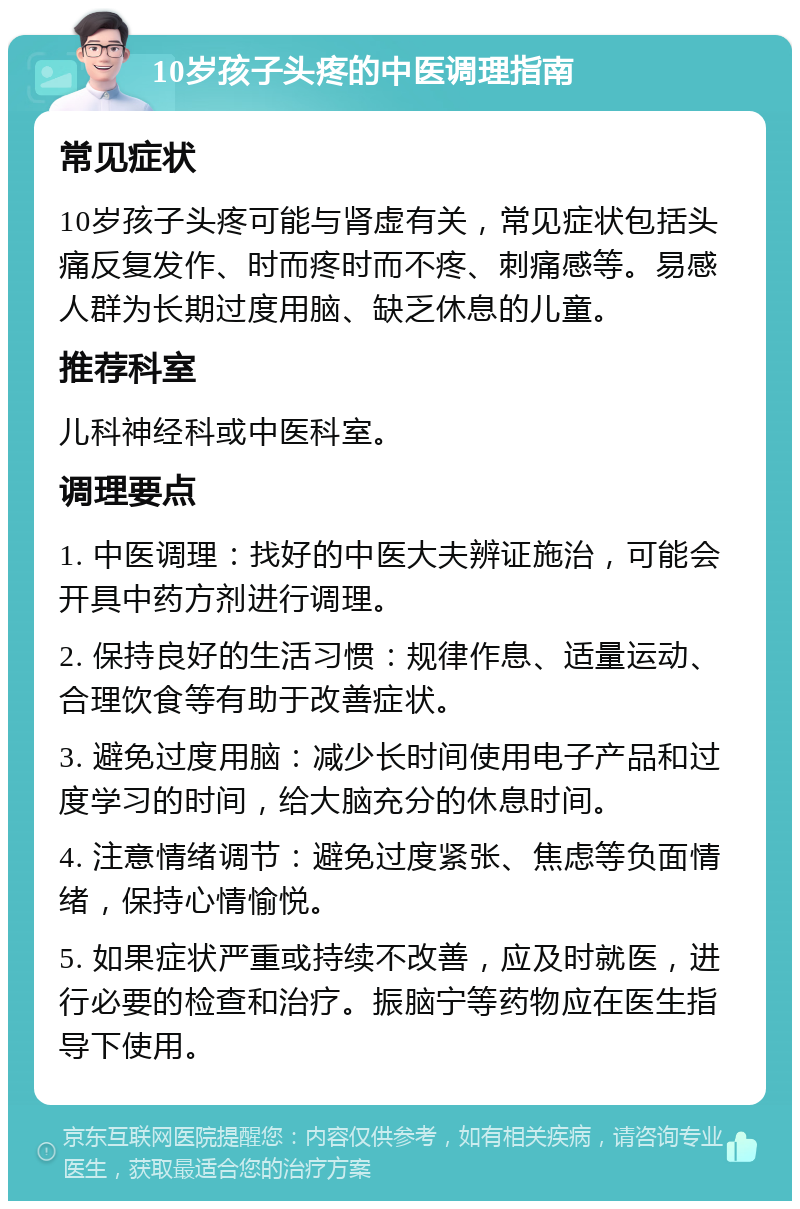 10岁孩子头疼的中医调理指南 常见症状 10岁孩子头疼可能与肾虚有关，常见症状包括头痛反复发作、时而疼时而不疼、刺痛感等。易感人群为长期过度用脑、缺乏休息的儿童。 推荐科室 儿科神经科或中医科室。 调理要点 1. 中医调理：找好的中医大夫辨证施治，可能会开具中药方剂进行调理。 2. 保持良好的生活习惯：规律作息、适量运动、合理饮食等有助于改善症状。 3. 避免过度用脑：减少长时间使用电子产品和过度学习的时间，给大脑充分的休息时间。 4. 注意情绪调节：避免过度紧张、焦虑等负面情绪，保持心情愉悦。 5. 如果症状严重或持续不改善，应及时就医，进行必要的检查和治疗。振脑宁等药物应在医生指导下使用。