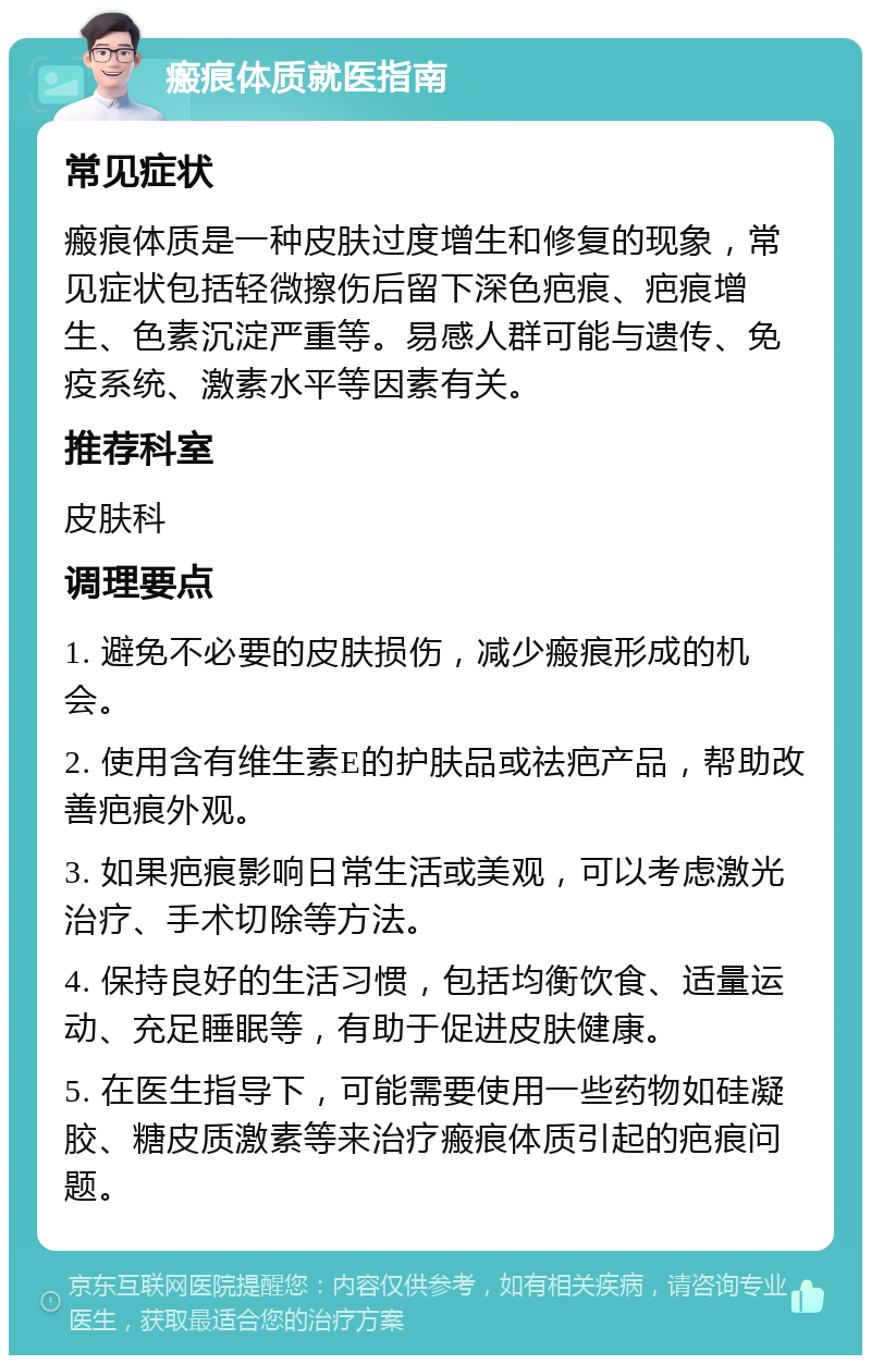 瘢痕体质就医指南 常见症状 瘢痕体质是一种皮肤过度增生和修复的现象，常见症状包括轻微擦伤后留下深色疤痕、疤痕增生、色素沉淀严重等。易感人群可能与遗传、免疫系统、激素水平等因素有关。 推荐科室 皮肤科 调理要点 1. 避免不必要的皮肤损伤，减少瘢痕形成的机会。 2. 使用含有维生素E的护肤品或祛疤产品，帮助改善疤痕外观。 3. 如果疤痕影响日常生活或美观，可以考虑激光治疗、手术切除等方法。 4. 保持良好的生活习惯，包括均衡饮食、适量运动、充足睡眠等，有助于促进皮肤健康。 5. 在医生指导下，可能需要使用一些药物如硅凝胶、糖皮质激素等来治疗瘢痕体质引起的疤痕问题。