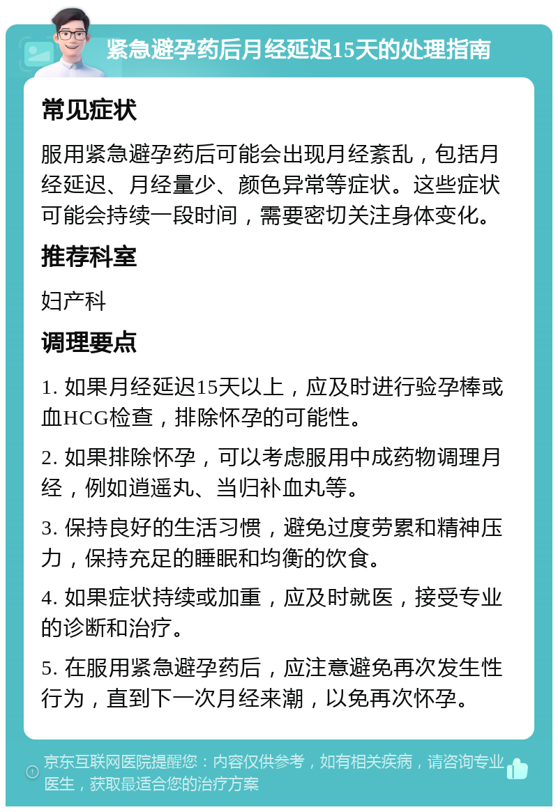 紧急避孕药后月经延迟15天的处理指南 常见症状 服用紧急避孕药后可能会出现月经紊乱，包括月经延迟、月经量少、颜色异常等症状。这些症状可能会持续一段时间，需要密切关注身体变化。 推荐科室 妇产科 调理要点 1. 如果月经延迟15天以上，应及时进行验孕棒或血HCG检查，排除怀孕的可能性。 2. 如果排除怀孕，可以考虑服用中成药物调理月经，例如逍遥丸、当归补血丸等。 3. 保持良好的生活习惯，避免过度劳累和精神压力，保持充足的睡眠和均衡的饮食。 4. 如果症状持续或加重，应及时就医，接受专业的诊断和治疗。 5. 在服用紧急避孕药后，应注意避免再次发生性行为，直到下一次月经来潮，以免再次怀孕。