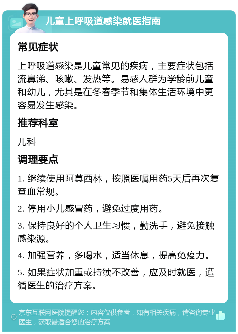 儿童上呼吸道感染就医指南 常见症状 上呼吸道感染是儿童常见的疾病，主要症状包括流鼻涕、咳嗽、发热等。易感人群为学龄前儿童和幼儿，尤其是在冬春季节和集体生活环境中更容易发生感染。 推荐科室 儿科 调理要点 1. 继续使用阿莫西林，按照医嘱用药5天后再次复查血常规。 2. 停用小儿感冒药，避免过度用药。 3. 保持良好的个人卫生习惯，勤洗手，避免接触感染源。 4. 加强营养，多喝水，适当休息，提高免疫力。 5. 如果症状加重或持续不改善，应及时就医，遵循医生的治疗方案。