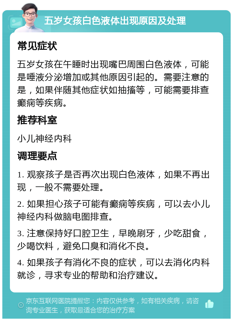 五岁女孩白色液体出现原因及处理 常见症状 五岁女孩在午睡时出现嘴巴周围白色液体，可能是唾液分泌增加或其他原因引起的。需要注意的是，如果伴随其他症状如抽搐等，可能需要排查癫痫等疾病。 推荐科室 小儿神经内科 调理要点 1. 观察孩子是否再次出现白色液体，如果不再出现，一般不需要处理。 2. 如果担心孩子可能有癫痫等疾病，可以去小儿神经内科做脑电图排查。 3. 注意保持好口腔卫生，早晚刷牙，少吃甜食，少喝饮料，避免口臭和消化不良。 4. 如果孩子有消化不良的症状，可以去消化内科就诊，寻求专业的帮助和治疗建议。