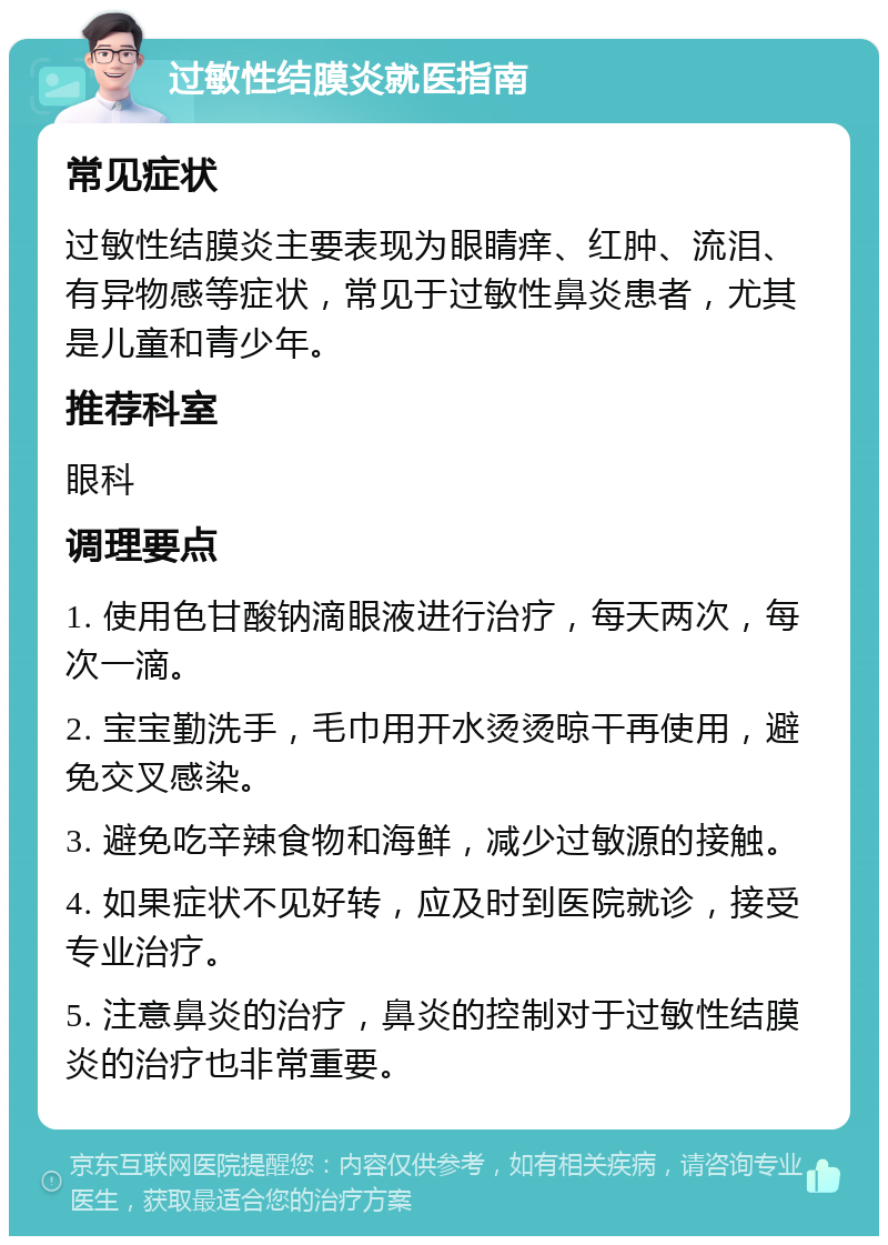 过敏性结膜炎就医指南 常见症状 过敏性结膜炎主要表现为眼睛痒、红肿、流泪、有异物感等症状，常见于过敏性鼻炎患者，尤其是儿童和青少年。 推荐科室 眼科 调理要点 1. 使用色甘酸钠滴眼液进行治疗，每天两次，每次一滴。 2. 宝宝勤洗手，毛巾用开水烫烫晾干再使用，避免交叉感染。 3. 避免吃辛辣食物和海鲜，减少过敏源的接触。 4. 如果症状不见好转，应及时到医院就诊，接受专业治疗。 5. 注意鼻炎的治疗，鼻炎的控制对于过敏性结膜炎的治疗也非常重要。